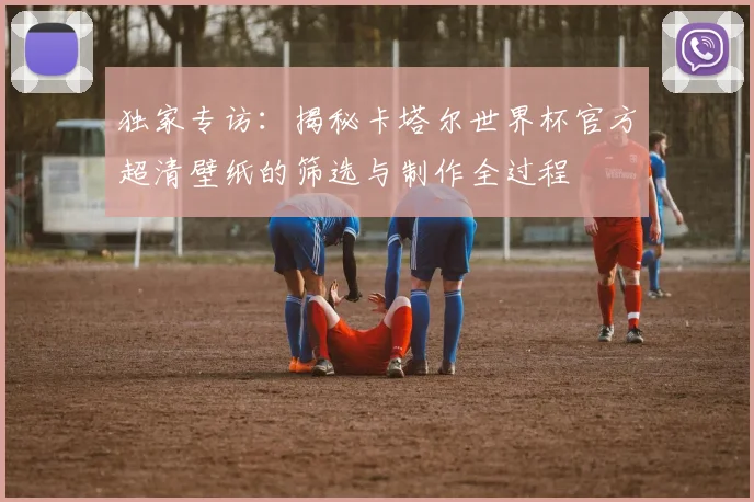 独家专访：揭秘卡塔尔世界杯官方超清壁纸的筛选与制作全过程