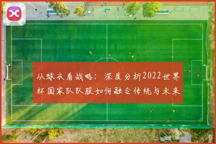 从球衣看战略：深度分析2022世界杯国家队队服如何融合传统与未来